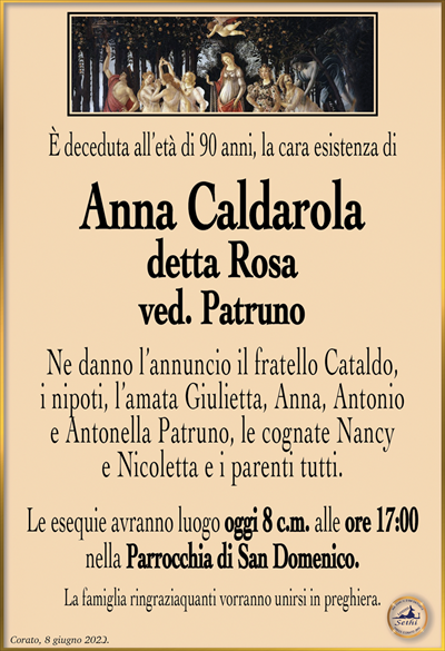 È deceduta all’età di 90 anni, la cara esistenza di
Anna Caldarola
detta Rosa
ved. Patruno
Ne danno l’annuncio il fratello Cataldo, i nipoti, l’amata Giulietta, Anna, Antonio e Antonella Patruno, le cognate Nancy e Nicoletta e i parenti tutti.
Le esequie avranno luogo oggi 8 c.m. alle ore 17:00 nella Parrocchia di San Domenico. 
La famiglia ringraziaquanti vorranno unirsi in preghiera.
Corato, 8 giugno 2023.