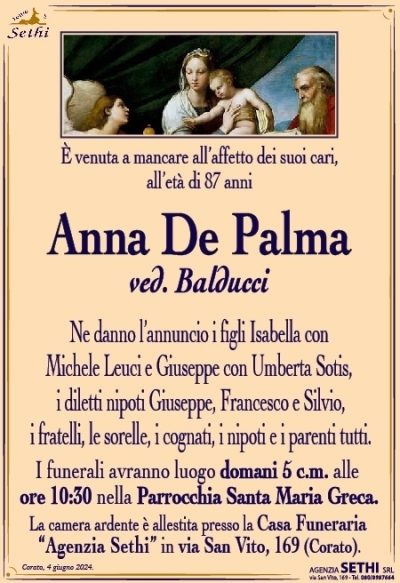 È venuta a mancare all’affetto dei suoi cari, all’età di 87 anni
Anna De Palma
ved. Balducci
Ne danno l’annuncio i figli Isabella con Michele Leuci e Giuseppe con Umberta Sotis, i diletti nipoti Giuseppe, Francesco e Silvio, i fratelli, le sorelle, i cognati, i nipoti e i parenti tutti.
I funerali avranno luogo domani 5 c.m. alle ore 10:30 nella Parrocchia Santa Maria Greca.
La camera ardente è allestita presso la Casa Funeraria “Agenzia Sethi” in via San Vito, 169 (Corato).