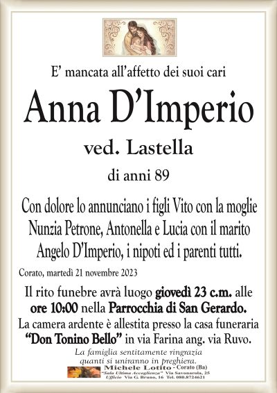 E’ mancata all’affetto dei suoi cariAnna D’Imperio
ved. Lastella
di anni 89
Con dolore lo annunciano i figli Vito con la moglie
Nunzia Petrone, Antonella e Lucia con il marito
Angelo D’Imperio, i nipoti ed i parenti tutti.
Corato, martedì 21 novembre 2023
Il rito funebre avrà luogo giovedì 23 c.m. alle
ore 10:00 nella Parrocchia di San Gerardo.
La camera ardente è allestita presso la casa funeraria
‘‘Don Tonino Bello’’ in via Farina ang. via Ruvo.
La famiglia sentitamente ringrazia
quanti si uniranno in preghiera.