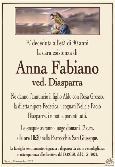 E’ deceduta all’età di 90 anni la cara esistenza di
Anna Fabiano
ved. Diasparra
Ne danno l’annuncio il figlio Aldo con Rosa Grosso,
la diletta nipote Federica, i cognati Nella e Paolo
Diasparra, i nipoti e parenti tutti.
Le esequie avranno luogo domani 17 c.m.
alle ore 10:30 nella Parrocchia San Giuseppe.
La famiglia sentitamente ringrazia e dispensa da visite e condoglianze
in ottemperanza alle direttive del D.P.C.M. del 2 – 3 – 2021.