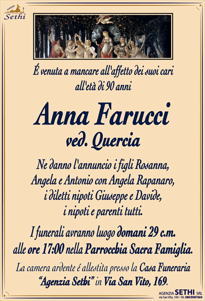 É venuta a mancare all’affetto dei suoi cariall’età di 90 anni
Anna Farucci
ved. Quercia
Ne danno l’annuncio i figli Rosanna,
Angela e Antonio con Angela Rapanaro,
i diletti nipoti Giuseppe e Davide,
i nipoti e parenti tutti.
I funerali avranno luogo domani 29 c.m.
alle ore 17:00 nella Parrocchia Sacra Famiglia.
La camera ardente é allestita presso la Casa Funeraria
“Agenzia Sethi” in Via San Vito, 169.