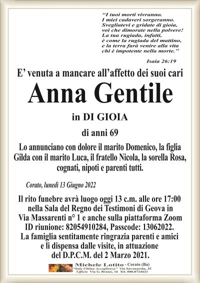 ‘‘I tuoi morti vivranno. I miei cadaveri sorgeranno.
Svegliatevi e gridate di gioia,
voi che dimorate nella polvere!
La tua rugiada, infatti,
è come la rugiada del mattino,
e la terra farà venire alla vita
chi è impotente nella morte.’’
Isaia 26:19 
E’ venuta a mancare all’affetto dei suoi cari
Anna Gentile
in DI GIOIA
di anni 69 
Lo annunciano con dolore il marito Domenico, la figlia
Gilda con il marito Luca, il fratello Nicola, la sorella Rosa,
cognati, nipoti e parenti tutti.
Corato, lunedì 13 Giugno 2022
Il rito funebre avrà luogo oggi 13 c.m. alle ore 17:00
nella Sala del Regno dei Testimoni di Geova in
Via Massarenti n° 1 e anche sulla piattaforma Zoom.
La famiglia sentitamente ringrazia parenti e amici
e li dispensa dalle visite, in attuazione
del D.P.C.M. del 2 Marzo 2021.