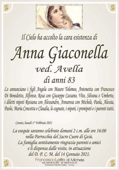 Il Cielo ha accolto la cara esistenza di
Anna Giaconella
ved. Avella
di anni 83
Lo annunciano i figli Angela con Mauro Tolomeo, Antonetta con Francesco
Di Benedetto, Alfonso, Rosa con Giuseppe Cassano, Vito, Silvana e Umberto,
i diletti nipoti Rossana con Alessandro, Annarosa con Michele, Paola, Alessia,
Paolo, Maria Concetta e Claudia, le cognate, i nipoti, i pronipoti e i parenti tutti.
Corato, lunedì 1° Febbraio 2021
La esequie saranno celebrate domani 2 c.m. alle ore 16:00
nella Parrocchia del Sacro Cuore di Gesù.
La famiglia sentitamente ringrazia parenti e amici
e li dispensa dalle visite, in attuazione
del D. P. C. M. del 14 Gennaio 2021.