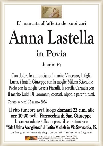 E’ mancata all’affetto dei suoi cariAnna Lastella
in Povia
di anni 67
Con dolore lo annunciano il marito Vincenzo, la figlia
Lucia, i fratelli Giuseppe con la moglie Milena Sciscioli e
Paolo con la moglie Grazia Piarulli, la sorella Carmela con
il marito Luigi Di Tommaso, cognati, nipoti e parenti tutti.
Corato, venerdì 22 marzo 2024
Il rito funebre avrà luogo domani 23 c.m. alle
ore 10:00 nella Parrocchia di San Giuseppe.
La camera ardente è allestita presso il centro funerario
‘‘Sala Ultima Accoglienza’’ di Lotito Michele in Via Savonarola, 25.
La famiglia sentitamente ringrazia quanti si uniranno in preghiera.