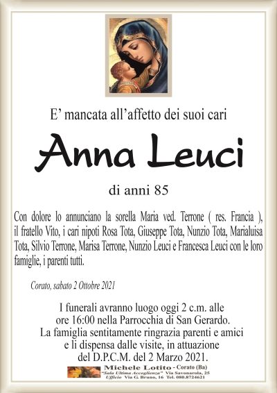 E’ mancata all’affetto dei suoi cari
Anna Leuci
di anni 85
Con dolore lo annunciano la sorella Maria ved. Terrone ( res. Francia ),
il fratello Vito, i cari nipoti Rosa Tota, Giuseppe Tota, Nunzio Tota, Marialuisa
Tota, Silvio Terrone, Marisa Terrone, Nunzio Leuci e Francesca Leuci con le loro
famiglie, i parenti tutti.
Corato, sabato 2 Ottobre 2021
I funerali avranno luogo oggi 2 c.m. alle
ore 16:00 nella Parrocchia di San Gerardo.
La famiglia sentitamente ringrazia parenti e amici
e li dispensa dalle visite, in attuazione
del D.P.C.M. del 2 Marzo 2021.