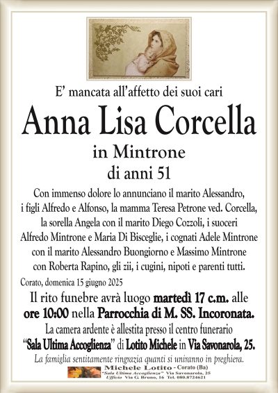 Anna Lisa Corcellain Mintrone di anni 51
Con immenso dolore lo annunciano il marito Alessandro,
i figli Alfredo e Alfonso, la mamma Teresa Petrone ved. Corcella,
la sorella Angela con il marito Diego Cozzoli, i suoceri
Alfredo Mintrone e Maria Di Bisceglie, i cognati Adele Mintrone
con il marito Alessandro Buongiorno e Massimo Mintrone
con Roberta Rapino, gli zii, i cugini, nipoti e parenti tutti.
Corato, domenica 15 giugno 2025
Il rito funebre avrà luogo martedì 17 c.m. alle
ore 10:00 nella Parrocchia di M. SS. Incoronata.
La camera ardente è allestita presso il centro funerario
‘‘Sala Ultima Accoglienza’’ di Lotito Michele in Via Savonarola, 25.