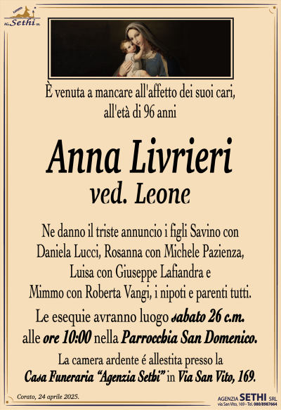 È venuta a mancare all’affetto dei suoi cari, all’età di 96 anni
Anna Livrieri
ved. Leone
Ne danno il triste annuncio i figli Savino con Daniela Lucci, Rosanna con Michele Pazienza, Luisa con Giuseppe Lafiandra e Mimmo con Roberta Vangi, i nipoti e parenti tutti.
Le esequie avranno luogo sabato 26 c.m. alle ore 10:00 nella Parrocchia San Domenico.
La camera ardente è allestita presso la Casa Funeraria Agenzia Sethi in Via San Vito, 169.