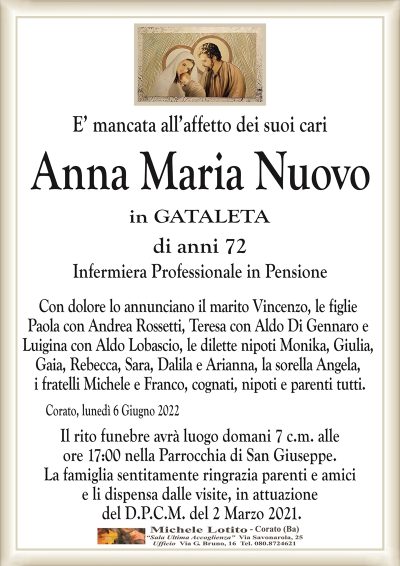 E’ mancata all’affetto dei suoi cari
Anna Maria Nuovo
di anni 72
in GATALETA
Infermiera Professionale in Pensione
Corato, lunedì 6 Giugno 2022
Con dolore lo annunciano il marito Vincenzo, le figlie
Paola con Andrea Rossetti, Teresa con Aldo Di Gennaro e
Luigina con Aldo Lobascio, le dilette nipoti Monika, Giulia,
Gaia, Rebecca, Sara, Dalila e Arianna, la sorella Angela,
i fratelli Michele e Franco, cognati, nipoti e parenti tutti.
Il rito funebre avrà luogo domani 7 c.m. alle
ore 17:00 nella Parrocchia di San Giuseppe.
La famiglia sentitamente ringrazia parenti e amici
e li dispensa dalle visite, in attuazione
del D.P.C.M. del 2 Marzo 2021.
