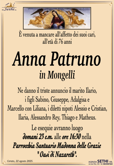 È venuta a mancare all’affetto dei suoi cari, all’età di 76 anni
Anna Patruno
in Mongelli
Ne danno il triste annuncio il marito Ilario, i figli Sabino, Giuseppe, Adalgisa e Marcello con Liliana, i diletti nipoti Alessio e Cristian, Ilaria, Alessandro Rey, Thiago e Matheus.
I funerali avranno luogo domani 23 c.m. alle ore 16:30 nella Parrocchia Santuario Madonna delle Grazie (Oasi di Nazareth).