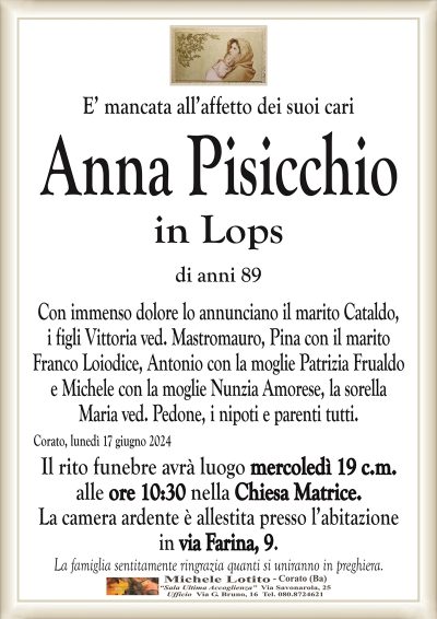 E’ mancata all’affetto dei suoi cariAnna Pisicchio
in Lops
di anni 89
Con immenso dolore lo annunciano il marito Cataldo,
i figli Vittoria ved. Mastromauro, Pina con il marito
Franco Loiodice, Antonio con la moglie Patrizia Frualdo
e Michele con la moglie Nunzia Amorese, la sorella
Maria ved. Pedone, i nipoti e parenti tutti.
Corato, lunedì 17 giugno 2024
Il rito funebre avrà luogo mercoledì 19 c.m.
alle ore 10:30 nella Chiesa Matrice.
La camera ardente è allestita presso l’abitazione
in via Farina, 9.
La famiglia sentitamente ringrazia quanti si uniranno in preghiera.