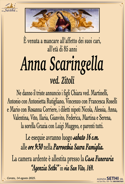 È venuta a mancare all’affetto dei suoi cari,
all’età di 85 anni
Anna Scaringella
ved. Zitoli
Ne danno il triste annuncio i figli Chiara ved. Martinelli,
Antonio con Antonietta Rutigliano, Vincenzo con Francesca Roselli
e Mario con Rosanna Corriere, i diletti nipoti Nicola, Alessia, Anna,
Valentina, Ilaria, Gianvito, Martina e Serena,
la sorella Grazia con Luigi Muggeo, e parenti tutti.
Le esequie avranno luogo sabato 16 c.m.
alle ore 9:30 nella Parrocchia Sacra Famiglia.
La camera ardente è allestita presso la Casa Funeraria
“Agenzia Sethi” in via San Vito, 169.