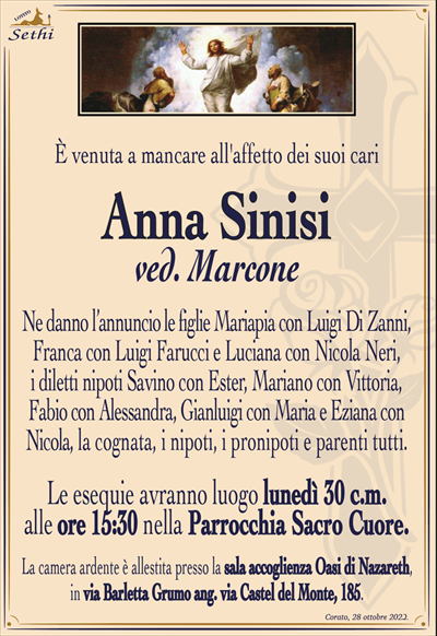 È venuta a mancare all’affetto dei suoi cari
Anna Sinisi
ved. Marcone
Ne danno l’annuncio le figlie Mariapia con Luigi Di Zanni, Franca con Luigi Farucci e Luciana con Nicola Neri, i diletti nipoti Savino con Ester, Mariano con Vittoria,
Fabio con Alessandra, Gianluigi con Maria e Eziana con Nicola, la cognata, i nipoti, i pronipoti e parenti tutti.
Le esequie avranno luogo lunedì 30 c.m. alle ore 15:30 nella Parrocchia Sacro Cuore.
La camera ardente è allestita presso la sala accoglienza Oasi di Nazareth, in via Barletta Grumo ang. via Castel del Monte, 185.