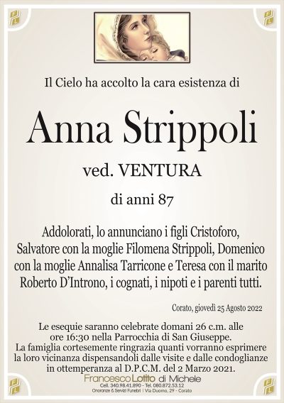 Il Cielo ha accolto la cara esistenza di
Anna Strippoli
di anni 87
ved. VENTURA
La famiglia cortesemente ringrazia quanti vorranno esprimere
la loro vicinanza dispensandoli dalle visite e dalle condoglianze
in ottemperanza al D.P.C.M. del 2 Marzo 2021.
Corato, giovedì 25 Agosto 2022
Addolorati, lo annunciano i figli Cristoforo,
Salvatore con la moglie Filomena Strippoli, Domenico
con la moglie Annalisa Tarricone e Teresa con il marito
Roberto D’Introno, i cognati, i nipoti e i parenti tutti.
Le esequie saranno celebrate domani 26 c.m. alle
ore 16:30 nella Parrocchia di San Giuseppe.