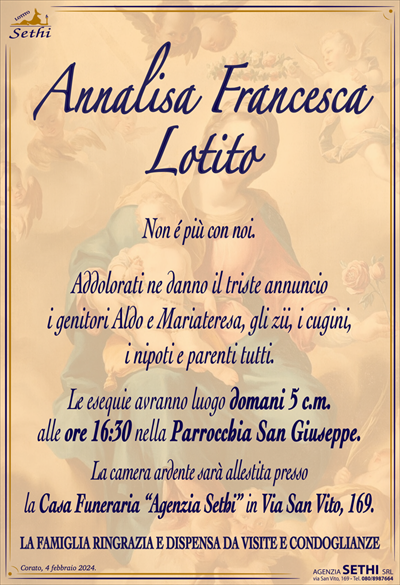Annalisa Francesca Lotito
Non é più con noi.
Addolorati ne danno il triste annuncio
i genitori Aldo e Mariateresa, gli zii, i cugini,
i nipoti e parenti tutti.
Le esequie avranno luogo domani 5 c.m.
alle ore 16:30 nella Parrocchia San Giuseppe.
La camera ardente sarà allestita presso
la Casa Funeraria “Agenzia Sethi” in Via San Vito, 169.
SI DISPENSA DA VISITE E CONDOGLIANZE