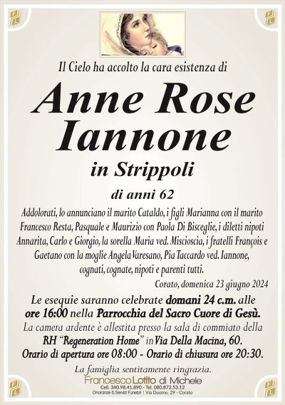 Il Cielo ha accolto la cara esistenza diAnne Rose
Iannone
in Strippoli
di anni 62
Addolorati, lo annunciano il marito Cataldo, i figli Marianna con il marito
Francesco Resta, Pasquale e Maurizio con Paola Di Bisceglie, i diletti nipoti
Annarita, Carlo e Giorgio, la sorella Maria ved. Miscioscia, i fratelli François e
Gaetano con la moglie Angela Varesano, Pia Taccardo ved. Iannone, cognati, cognate, nipoti e parenti tutti.
Corato, domenica 23 giugno 2024
Le esequie saranno celebrate domani 24 c.m. alle
ore 16:00 nella Parrocchia del Sacro Cuore di Gesù.
La camera ardente è allestita presso la sala di commiato della
RH ‘‘Regeneration Home’’ in Via Della Macina, 60.
Orario di apertura ore 08:00 – Orario di chiusura ore 20:30.
La famiglia sentitamente ringrazia.