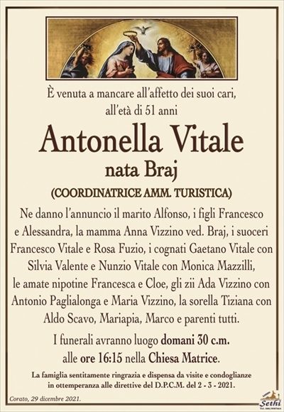 È venuta a mancare all’affetto dei suoi cari, all’età di 51 anni
Antonella Vitale
nata Braj
Ne danno l’annuncio il marito Alfonso, i figli Francesco
e Alessandra, la mamma Anna Vizzino ved. Braj, i suoceri
Francesco Vitale e Rosa Fuzio, i cognati Gaetano Vitale con
Silvia Valente e Nunzio Vitale con Monica Mazzilli,
le amate nipotine Francesca e Cloe, gli zii Ada Vizzino con
Antonio Paglialonga e Maria Vizzino, la sorella Tiziana con
Aldo Scavo, Mariapia, Marco e parenti tutti.
I funerali avranno luogo domani 30 c.m.
alle ore 16:15 nella Chiesa Matrice.
La famiglia sentitamente ringrazia e dispensa da visite e condoglianze
in ottemperanza alle direttive del D.P.C.M. del 2 – 3 – 2021.
