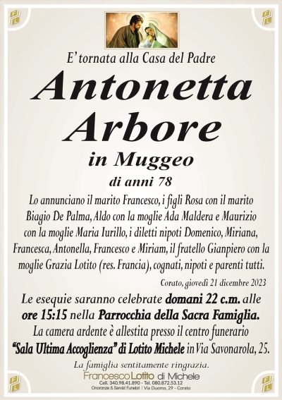 E’ tornata alla Casa del PadreAntonetta
Arbore
in Muggeo
di anni 79
Lo annunciano il marito Francesco, i figli Rosa con il marito
Biagio De Palma, Aldo con la moglie Ada Maldera e Maurizio
con la moglie Maria Iurillo, i diletti nipoti Domenico, Miriana,
Francesca, Antonella, Francesco e Miriam, il fratello Gianpiero con la
moglie Grazia Lotito (res. Francia), cognati, nipoti e parenti tutti.
Corato, giovedì 21 dicembre 2023
Le esequie saranno celebrate domani 22 c.m. alle
ore 15:15 nella Parrocchia della Sacra Famiglia.
La camera ardente è allestita presso il centro funerario
‘‘Sala Ultima Accoglienza’’ di Lotito Michele in Via Savonarola, 25.
La famiglia sentitamente ringrazia.