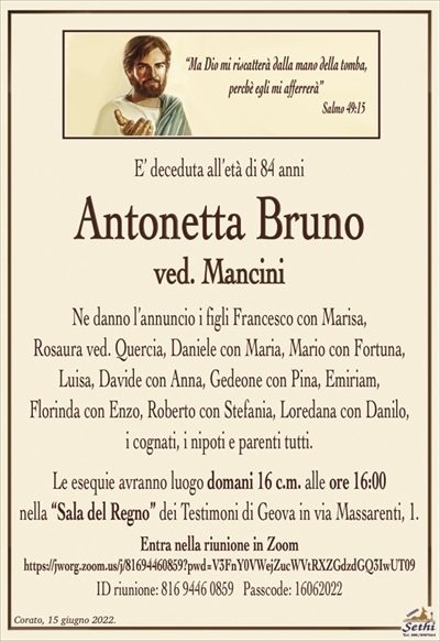 E’ deceduta all’età di 84 anni
Antonetta Bruno
ved. Mancini
Ne danno l’annuncio i figli Francesco con Marisa,
Rosaura ved. Quercia, Daniele con Maria, Mario con Fortuna, Luisa, Davide con Anna, Gedeone con Pina, Emiriam,
Florinda con Enzo, Roberto con Stefania, Loredana con Danilo,
i cognati, i nipoti e parenti tutti.
Le esequie avranno luogo domani 16 c.m. alle ore 16:00
nella “Sala del Regno” dei Testimoni di Geova in via Massarenti, 1.
Entra nella riunione in Zoom
https://jworg.zoom.us/j/81694460859?pwd=V3FnY0VWejZucWVtRXZGdzdGQ3IwUT09
ID riunione: 816 9446 0859 Passcode: 16062022