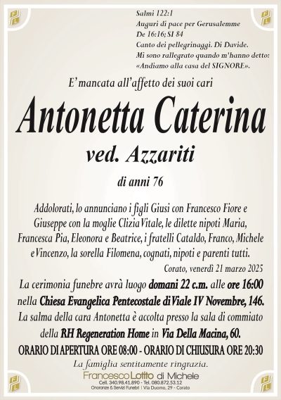Salmi 122:1Auguri di pace per Gerusalemme
De 16:16; SI 84
Canto dei pellegrinaggi. Di Davide.
Mi sono rallegrato quando m’hanno detto:
«Andiamo alla casa del SIGNORE».
È mancata all’affetto dei suoi cari
Antonetta Caterina
ved. Azzariti
di anni 75
Addolorati, lo annunciano i figli Giusi con Francesco Fiore e Giuseppe con la moglie Clizia Vitale, le dilette nipoti Maria, Francesca Pia, Eleonora e Beatrice, i fratelli Cataldo, Franco, Michele e Vincenzo, la sorella Filomena, cognati, nipoti e parenti tutti.
Corato, venerdì 21 marzo 2025
La cerimonia funebre avrà luogo domani 22 c.m. alle ore 16 nella chiesa evangelica pentecostale di Viale IV Novembre, 146.
La salma della cara Antonetta è accolta presso la sala di commiato della Rh Regeneration Home in via della Macina, 60.
Orario di apertura ore 8.00
Orario di chiusura ore 20.30
La famiglia sentitamente ringrazia.