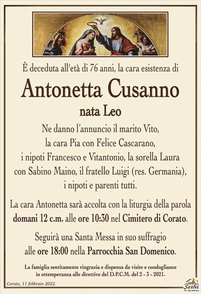 È deceduta all’età di 76 anni, la cara esistenza di
Antonetta Cusanno
nata Leo
Ne danno l’annuncio il marito Vito,
la cara Pia con Felice Cascarano,
i nipoti Francesco e Vitantonio, la sorella Laura
con Sabino Maino, il fratello Luigi (res. Germania),
i nipoti e parenti tutti.
La cara Antonetta sarà accolta con la liturgia della parola domani 12 c.m. alle ore 10:30 nel Cimitero di Corato.
Seguirà una Santa Messa in suo suffragio
alle ore 18:00 nella Parrocchia San Domenico.
La famiglia sentitamente ringrazia e dispensa da visite e condoglianze
in ottemperanza alle direttive del D.P.C.M. del 2 – 3 – 2021.