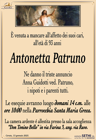 È venuta a mancare all’affetto dei suoi cari, all’età di 93 anni
Antonetta Patruno
Ne danno il triste annuncio Anna Guidotti
ved. Patruno, i nipoti e i parenti tutti.
Le esequie avranno luogo domani 14 c.m. alle
ore 10:00 nella Parrocchia Santa Maria Greca.
La camera ardente é allestita presso la sala accoglienza
“Don Tonino Bello” in via Farina 3, ang. via Ruvo.