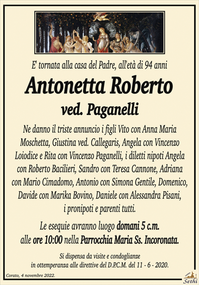 E’ tornata alla casa del Padre, all’età di 94 anni
Antonetta Roberto
ved. Paganelli
Ne danno il triste annuncio i figli Vito con Anna Maria Moschetta, Giustina ved. Callegaris, Angela con Vincenzo Loiodice e Rita con Vincenzo Paganelli, i diletti nipoti Angela con Roberto Bacilieri, Sandro con Teresa Cannone, Adriana con Mario Cimadomo, Antonio con Simona Gentile, Domenico, Davide con Marika Bovino, Daniele con Alessandra Pisani, i pronipoti e parenti tutti.
Le esequie avranno luogo domani 5 c.m. alle ore 10:00 nella Parrocchia Maria Ss. Incoronata.