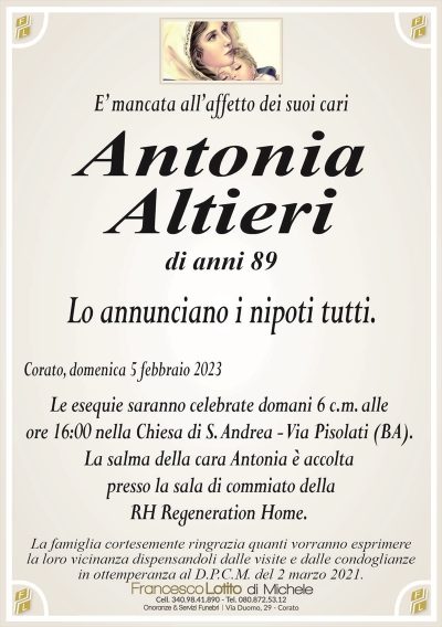E’ mancata all’affetto dei suoi cariAntonia
Altieri
di anni 89
Lo annunciano i nipoti tutti.
Corato, domenica 5 febbraio 2023
Le esequie saranno celebrate domani 6 c.m. alle
ore 16:00 nella Chiesa di S. Andrea – Via Pisolati (BA).
La salma della cara Antonia è accolta
presso al sala di commiato della
RH Regeneration Home.
La famiglia cortesemente ringrazia quanti vorranno esprimere
la loro vicinanza dispensandoli dalle visite e dalle condoglianze
in ottemperanza al D.P.C.M. del 2 marzo 2021.