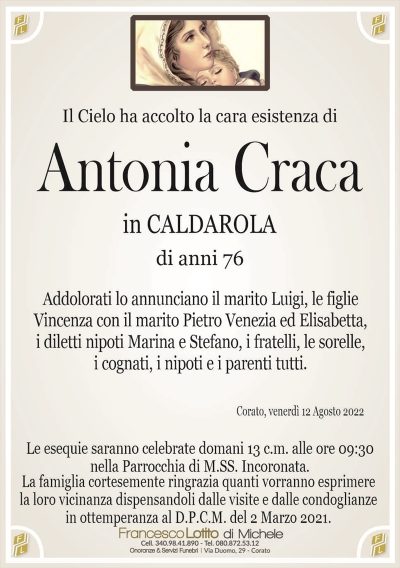 Antonia CracaLa famiglia cortesemente ringrazia quanti vorranno esprimere
la loro vicinanza dispensandoli dalle visite e dalle condoglianze
in ottemperanza al D.P.C.M. del 2 Marzo 2021.
Corato, mercoledì 12 Agosto 2022
di anni 76
in CALDAROLA
Il Cielo ha accolto la cara esistenza di
Le esequie saranno celebrate domani 13 c.m. alle ore 09:30
nella Parrocchia di M.SS. Incoronata.
Addolorati lo annunciano il marito Luigi, le figlie
Vincenza con il marito Pietro Venezia ed Elisabetta,
i diletti nipoti Marina e Stefano, i fratelli, le sorelle,
i cognati, i nipoti e i parenti tutti.