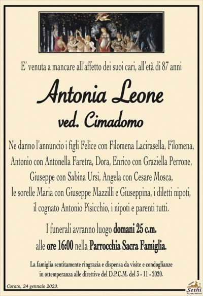 E’ venuta a mancare all’affetto dei suoi cari, all’età di 87 anni
Antonia Leone
ved. Cimadomo
Ne danno l’annuncio i figli Felice con Filomena Lacirasella, Filomena,
Antonio con Antonella Faretra, Dora, Enrico con Graziella Perrone, Giuseppe con Sabina Ursi, Angela con Cesare Mosca,
le sorelle Maria con Giuseppe Mazzilli e Giuseppina, i diletti nipoti,
il cognato Antonio Pisicchio, i nipoti e parenti tutti.
I funerali avranno luogo domani 25 c.m.
alle ore 16:00 nella Parrocchia Sacra Famiglia.
La famiglia sentitamente ringrazia e dispensa da visite e condoglianze
in ottemperanza alle direttive del D.P.C.M. del 3 – 11 – 2020.
