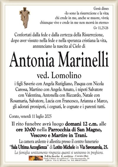 Gesù disse:
«Io sono la risurrezione e la vita;
chi crede in me, anche se muore, vivrà;
chiunque vive e crede in me non morrà in eterno»
Gv 11,25-26
Confortati dalla fede e dalla certezza della Risurrezione,
dopo aver vissuto nella fede e nella speranza cristiana la vita,
annunciano la nascita al Cielo di
Antonia Marinelli
ved. Lomolino
i figli Saverio con Angela Rutigliano, Pasqua con Nicola
Caressa, Martino con Angela Amato, i nipoti Salvatore
con Valentina, Antonella con Riccardo, Natale con
Rosamaria, Salvatore, Lucia con Francesco, Arianna e Marco,
gli adorati pronipoti, i cognati, le cognate e i parenti tutti.
Corato, venerdì 11 luglio 2025
Il rito funebre avrà luogo domani 12 c.m. alle
ore 10:00 nella Parrocchia di San Magno,
Vescovo e Martire in Trani.
La camera ardente è allestita presso il centro funerario
‘‘Sala Ultima Accoglienza’’ di Lotito Michele in Via Savonarola, 25.
La famiglia sentitamente ringrazia quanti si uniranno in preghiera.