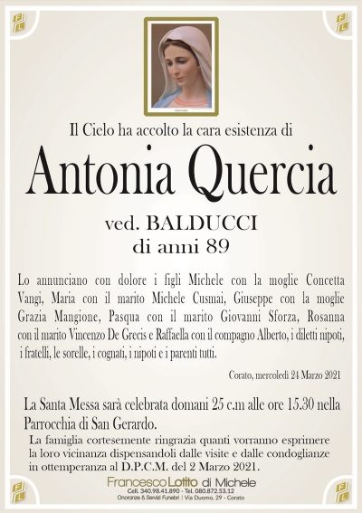 Il Cielo ha accolto la cara esistenza di
Antonia Quercia
ved. BALDUCCI
di anni 89
Lo annunciano con dolore i figli Michele con la moglie Concetta
Vangi, Maria con il marito Michele Cusmai, Giuseppe con la moglie
Grazia Mangione, Pasqua con il marito Giovanni Sforza, Rosanna
con il marito Vincenzo De Grecis e Raffaella, i diletti nipoti, i
fratelli, le sorelle, i cognati, i nipoti e i parenti tutti. 
Corato, mercoledì 24 Marzo 2021
La Santa Messa sarà celebrata domani 25 c.m alle ore 15.30 nella
Parrocchia di San Gerardo.
La famiglia cortesemente ringrazia quanti vorranno esprimere
la loro vicinanza dispensandoli dalle visite e dalle condoglianze
in ottemperanza al D.P.C.M. del 2 Marzo 2021.