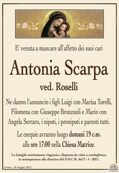 E’ venuta a mancare all’affetto dei suoi cari
Antonia Scarpa
ved. Roselli
Ne danno l’annuncio i figli Luigi con Marisa Torelli, Filomena con Giuseppe Bronzuoli e Mario con Angela Serraro, i nipoti, i pronipoti e parenti tutti.
Le esequie avranno luogo domani 19 c.m.
alle ore 17:00 nella Chiesa Matrice.
La famiglia sentitamente ringrazia e dispensa da visite e condoglianze
in ottemperanza alle direttive del D.P.C.M. del 2 – 3 – 2021.