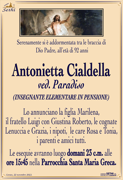 Serenamente si è addormentata tra le braccia di Dio Padre, all’età di 92 anni
Antonietta Cialdella
ved. Paradiso
(INSEGNANTE ELEMENTARE IN PENSIONE)
Lo annunciano la figlia Marilena, il fratello Luigi con Giustina Roberto, le cognate Lenuccia e Grazia, i nipoti, le care Rosa e Tonia, i parenti e amici tutti.
Le esequie avranno luogo domani 23 c.m. alle ore 15:45 nella Parrocchia Santa Maria Greca.