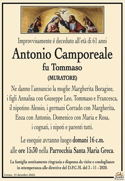 Improvvisamente é deceduto all’età di 61 anni
Antonio Camporeale
fu Tommaso
(MURATORE)
Ne danno l’annuncio la moglie Margherita Boragine,
i figli Annalisa con Giuseppe Leo, Tommaso e Francesca,
il nipotino Alessio, i germani Corrado con Margherita,
Enza con Antonio, Domenico con Maria e Rosa,
i cognati, i nipoti e parenti tutti.
Le esequie avranno luogo domani 16 c.m.
alle ore 15:30 nella Parrocchia Santa Maria Greca.
La famiglia sentitamente ringrazia e dispensa da visite e condoglianze
in ottemperanza alle direttive del D.P.C.M. del 3 – 11 – 2020.