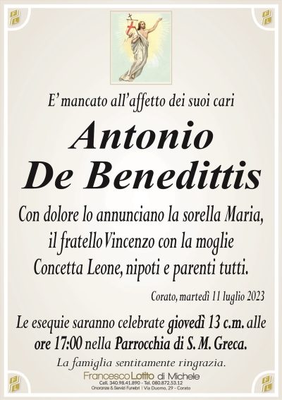 E’ mancato all’affetto dei suoi cariAntonio
De Benedittis
Con dolore lo annunciano la sorella Maria,
il fratello Vincenzo con la moglie
Concetta Leone, nipoti e parenti tutti.
Corato, martedì 11 luglio 2023
Le esequie saranno celebrate giovedì 13 c.m. alle
ore 17:00 nella Parrocchia di S. M. Greca.
La famiglia sentitamente ringrazia.