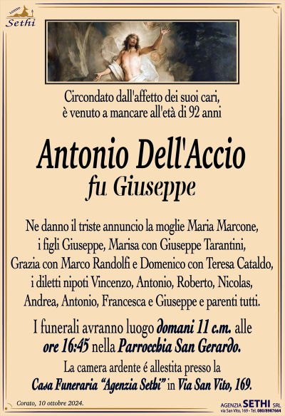 Circondato dall’affetto dei suoi cari, è venuto a mancareall’età di 92 anni
Antonio Dell’Accio
fu Giuseppe
Ne danno il triste annuncio la moglie Maria Marcone, i figli Giuseppe, Marisa con Giuseppe Tarantini, Grazia con Marco Randolfi e Domenico con Teresa Cataldo, i diletti nipoti Vincenzo, Antonio, Roberto, Nicolas, Andrea, Antonio, Francesca e Giuseppe e parenti tutti.
I funerali avranno luogo domani 11 c.m. alle ore 16:45 nella Parrocchia San Gerardo.
La camera ardente è allestita presso la Casa Funeraria "Agenzia Sethi" in Via San Vito, 169.