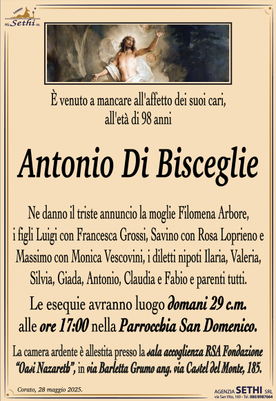È venuto a mancare all’affetto dei suoi cari, all’età di 98 anni
Antonio Di Bisceglie
Ne danno il triste annuncio la moglie Filomena Arbore, i figli Luigi con Francesca Grossi, Savino con Rosa Loprieno e Massimo con Monica Vescovini, i diletti nipoti Ilaria, Valeria, Silvia, Giada, Antonio, Claudia e Fabio e parenti tutti.
I funerali avranno luogo domani 29 c.m. alle ore 16:30 nella Parrocchia San Domenico.
La camera ardente è allestita presso la sala accoglienza RSA Fondazione
"Oasi Nazareth’", in via Barletta Grumo ang.via Castel del Monte, 185.