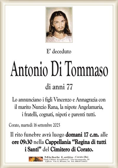 E’ deceduto
Antonio Di Tommaso
di anni 77
Lo annunciano i figli Vincenzo e Annagrazia con
il marito Nunzio Rana, la nipote Angelamaria,
i fratelli, cognati, nipoti e parenti tutti.
Corato, martedì 16 settembre 2025
Il rito funebre avrà luogo domani 17 c.m. alle
ore 09:30 nella Cappellania ‘‘Regina di tutti
i Santi’’ del Cimitero di Corato.