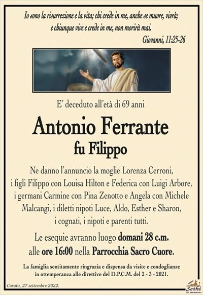 Io sono la risurrezione e la vita; chi crede in me, anche se muore, vivrà;e chiunque vive e crede in me, non morirà mai.
Giovanni, 11:25-26
E’ deceduto all’età di 69 anni
Antonio Ferrante
fu Filippo
Ne danno l’annuncio la moglie Lorenza Cerroni,
i figli Filippo con Louisa Hilton e Federica con Luigi Arbore,
i germani Carmine con Pina Zenotto e Angela con Michele
Malcangi, i diletti nipoti Luce, Aldo, Esther e Sharon,
i cognati, i nipoti e parenti tutti.
Le esequie avranno luogo domani 28 c.m.
alle ore 16:00 nella Parrocchia Sacro Cuore.
La famiglia sentitamente ringrazia e dispensa da visite e condoglianze
in ottemperanza alle direttive del D.P.C.M. del 2 – 3 – 2021.