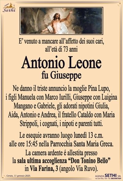 È venuto a mancare all’affetto dei suoi cari,all’età di 73 anni
Antonio Leone
fu Giuseppe
Ne danno il triste annuncio la moglie Pina Lupo, i figli Manuela con Marco Iurilli, Giuseppe con Luigina Mangano e Gabriele, gli adorati nipotini Giulia, Aida, Antonio e Andrea, il fratello Cataldo con Maria Strippoli, i cognati, i nipoti e parenti tutti.
Le esequie avranno luogo lunedì 13 c.m. alle ore 15:45 nella Parrocchia Santa Maria Greca.
La camera ardente é allestita presso la sala ultima accoglienza "Don Tonino Bello" in Via Farina, 3 (angolo Via Ruvo).