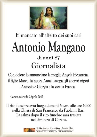 E’ mancato all’affetto dei suoi cari
Antonio Mangano
di anni 87 
Giornalista
Con dolore lo annunciano la moglie Angela Piccarreta,
il figlio Marco, la nuora Anna Lavopa, gli adorati nipoti
Antonio e Giorgia e la sorella Franca.
Corato, martedì 5 Aprile 2022
Il rito funebre avrà luogo domani 6 c.m. alle ore 10:00
nella Chiesa di San Francesco da Paola in Bari.
La famiglia sentitamente ringrazia parenti e amici
e li dispensa dalle visite, in attuazione
del D.P.C.M. del 2 Marzo 2021.