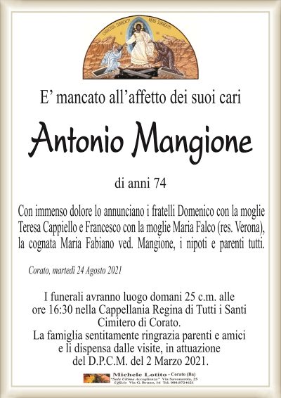 E’ mancato all’affetto dei suoi cari
Antonio Mangione
di anni 74
Con immenso dolore lo annunciano i fratelli Domenico con la moglie
Teresa Cappiello e Francesco con la moglie Maria Falco (res. Verona),
la cognata Maria Fabiano ved. Mangione, i nipoti e parenti tutti.
Corato, martedì 24 Agosto 2021
I funerali avranno luogo domani 25 c.m. alle
ore 16:30 nella Cappellania Regina di Tutti i Santi
Cimitero di Corato.
La famiglia sentitamente ringrazia parenti e amici
e li dispensa dalle visite, in attuazione
del D.P.C.M. del 2 Marzo 2021.