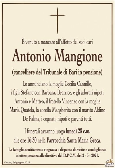 È venuto a mancare all’affetto dei suoi cari
Antonio Mangione
(cancelliere del Tribunale di Bari in pensione)
Lo annunciano la moglie Cecilia Cannillo,
i figli Stefano con Barbara, Beatrice, e gli adorati nipoti
Antonio e Matteo, il fratello Vincenzo con la moglie
Maria Quatela, la sorella Margherita con il marito Aldino
De Palma, i cognati, nipoti e parenti tutti.
I funerali avranno luogo lunedì 28 c.m.
alle ore 16:30 nella Parrocchia Santa Maria Greca.
La famiglia sentitamente ringrazia e dispensa da visite e condoglianze
in ottemperanza alle direttive del D.P.C.M. del 2 – 3 – 2021.