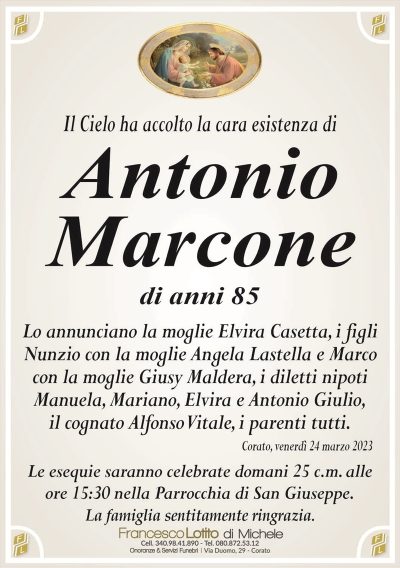 Il Cielo ha accolto la cara esistenza diAntonio
Marcone
di anni 85
Lo annunciano la moglie Elvira Casetta, i figli
Nunzio con la moglie Angela Lastella e Marco
con la moglie Giusy Maldera, i diletti nipoti
Manuela, Mariano, Elvira e Antonio Giulio,
il cognato Alfonso Vitale, i parenti tutti.
Corato, venerdì 24 marzo 2023
Le esequie saranno celebrate domani 25 c.m. alle
ore 15:30 nella Parrocchia di San Giuseppe.
La famiglia sentitamente ringrazia.