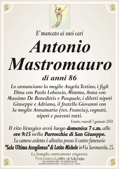 E’ mancato ai suoi cariAntonio
Mastromauro
di anni 86
Lo annunciano la moglie Angela Testino, i figli
Dina con Paolo Lobascio, Mimma, Anna con
Massimo De Benedittis e Pasquale, i diletti nipoti
Giuseppe e Adriana, il fratello Giovanni con
la moglie Annamaria (res. Francia), cognati,
nipoti e parenti tutti.
Corato, venerdì 5 gennaio 2024
Il rito liturgico avrà luogo domenica 7 c.m. alle
ore 9:15 nella Parrocchia di San Giuseppe.
La camera ardente è allestita presso il centro funerario
‘‘Sala Ultima Accoglienza’’ di Lotito Michele in Via Savonarola, 25.
La famiglia sentitamente ringrazia.