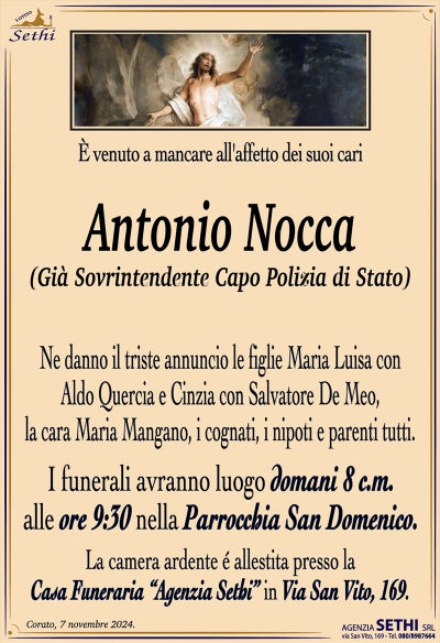 È venuto a mancare all’affetto dei suoi cari
Antonio Nocca
(Già Sovrintendente Capo Polizia di Stato)
Ne danno il triste annuncio le figlie Maria Luisa con Aldo Quercia e Cinzia con Salvatore De Meo, la cara Maria Mangano, i cognati, i nipoti e parenti tutti.
I funerali avranno luogo domani 8 c.m. alle ore 9:30 nella Parrocchia San Domenico.
La camera ardente è allestita presso la Casa Funeraria "Agenzia Sethi" in Via San Vito, 169.