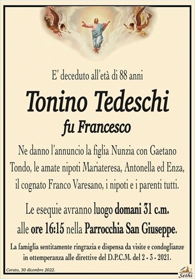 E’ deceduto all’età di 88 anni
Tonino Tedeschi
fu Francesco
Ne danno l’annuncio la figlia Nunzia con Gaetano
Tondo, le amate nipoti Mariateresa, Antonella ed Enza,
il cognato Franco Varesano, i nipoti e i parenti tutti.
Le esequie avranno luogo domani 31 c.m.
alle ore 16:15 nella Parrocchia San Giuseppe.
La famiglia sentitamente ringrazia e dispensa da visite e condoglianze
in ottemperanza alle direttive del D.P.C.M. del 2 – 3 – 2021.