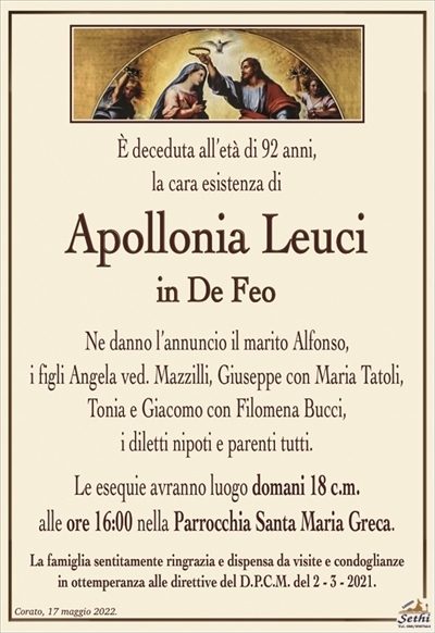 È deceduta all’età di 92 anni,la cara esistenza di
Apollonia Leuci
in De Feo
Ne danno l’annuncio il marito Alfonso,
i figli Angela ved. Mazzilli, Giuseppe con Maria Tatoli,
Tonia e Giacomo con Filomena Bucci,
i diletti nipoti e parenti tutti.
Le esequie avranno luogo domani 18 c.m.
alle ore 16:00 nella Parrocchia Santa Maria Greca.
La famiglia sentitamente ringrazia e dispensa da visite e condoglianze
in ottemperanza alle direttive del D.P.C.M. del 2 – 3 – 2021.
