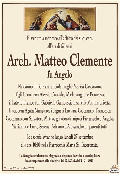 E’ venuto a mancare all’affetto dei suoi cari,all’età di 67 anni
Arch. Matteo Clemente
fu Angelo
Ne danno il triste annunciola moglie Marisa Cascarano,
i figli Bruna con Alessio Corrado, Michelangelo e Francesco
il fratello Franco con Gabriella Gambassi, la sorella Mariantonietta,
la suocera Agata Mangano, i cognati Luciana Cascarano, Francesca
Cascarano con Salvatore Mattia, gli adorati nipoti Pierangelo e Angela, Marianna e Luca, Serena, Adriano e Alessandro e i parenti tutti.
Le esequie avranno luogo lunedì 27 settembre
alle ore 10:00 nella Parrocchia Maria Ss. Incoronata.
La famiglia sentitamente ringrazia e dispensa da visite e condoglianze
in ottemperanza alle direttive del D.P.C.M. del 2 – 3 – 2021.