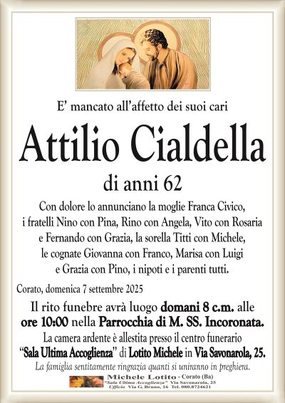 E’ mancato all’affetto dei suoi cari
Attilio Cialdella
di anni 62
Con dolore lo annunciano la moglie Franca Civico,
i fratelli Nino con Pina, Rino con Angela, Vito con Rosaria
e Fernando con Grazia, la sorella Titti con Michele,
le cognate Giovanna con Franco, Marisa con Luigi
e Grazia con Pino, i nipoti e i parenti tutti.
Corato, domenica 7 settembre 2025
Il rito funebre avrà luogo domani 8 c.m. alle
ore 10:00 nella Parrocchia di M. SS. Incoronata.
La camera ardente è allestita presso il centro funerario
‘‘Sala Ultima Accoglienza’’ di Lotito Michele in Via Savonarola, 25.
La famiglia sentitamente ringrazia quanti si uniranno in preghiera.